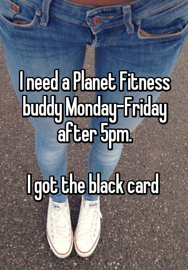 I need a Planet Fitness buddy Monday-Friday after 5pm.

I got the black card 