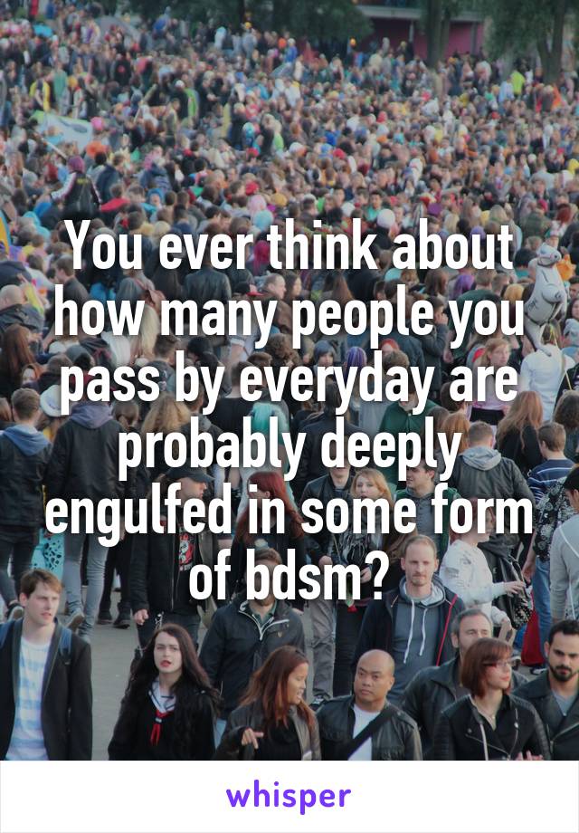 You ever think about how many people you pass by everyday are probably deeply engulfed in some form of bdsm?