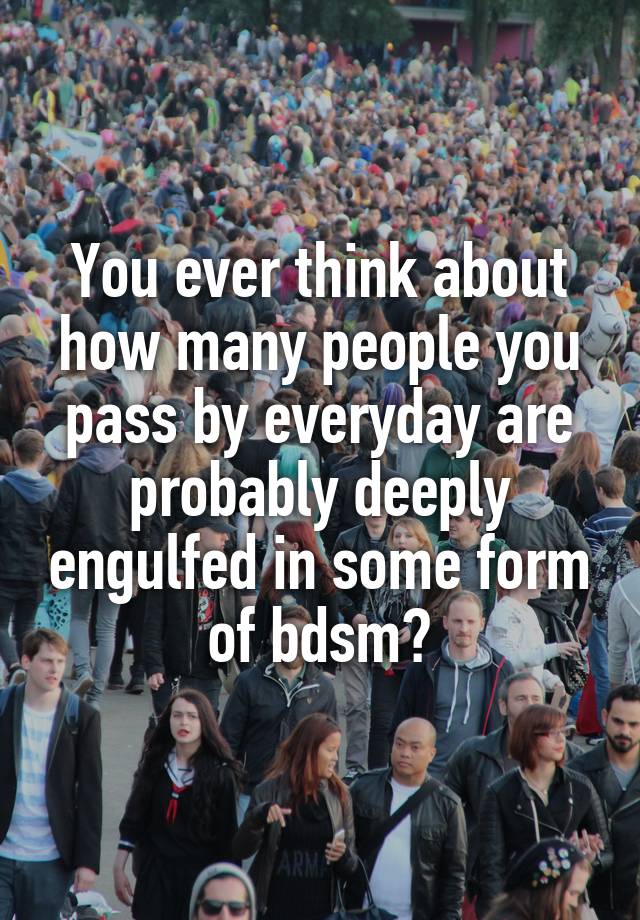 You ever think about how many people you pass by everyday are probably deeply engulfed in some form of bdsm?