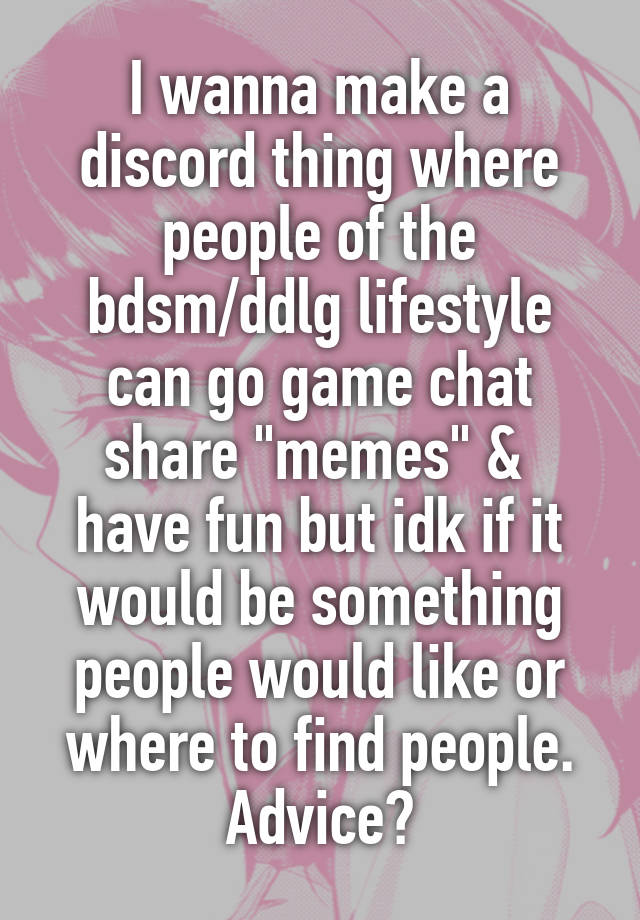 I wanna make a discord thing where people of the bdsm/ddlg lifestyle can go game chat share "memes" &  have fun but idk if it would be something people would like or where to find people. Advice?