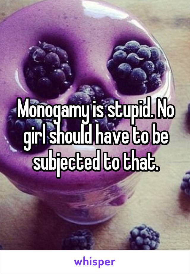 Monogamy is stupid. No girl should have to be subjected to that.