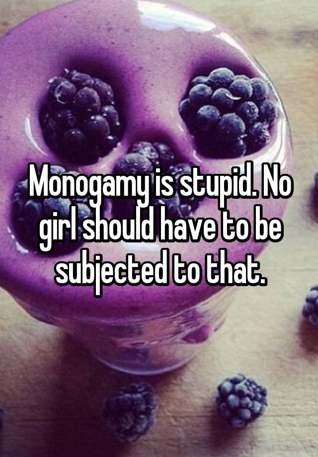 Monogamy is stupid. No girl should have to be subjected to that.