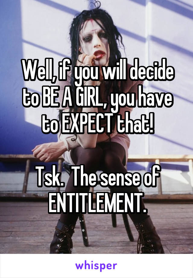 Well, if you will decide to BE A GIRL, you have to EXPECT that!

Tsk.  The sense of ENTITLEMENT.