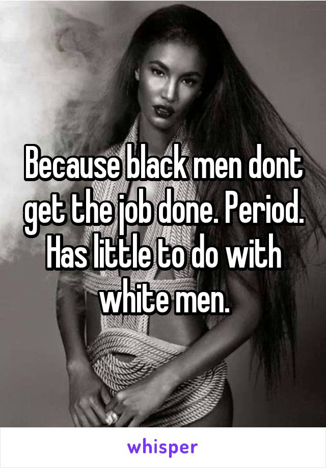 Because black men dont get the job done. Period. Has little to do with white men.