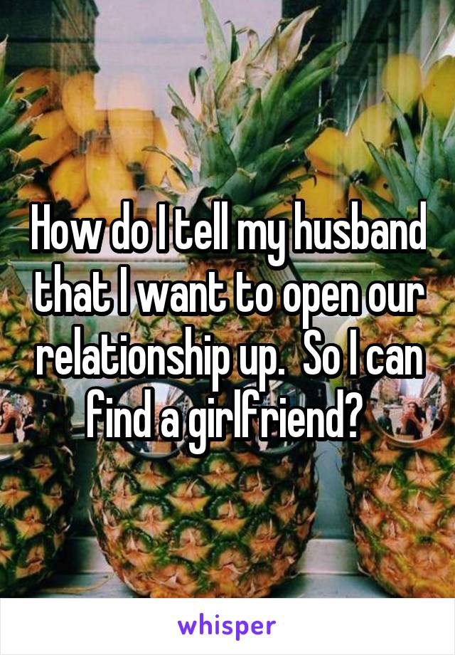 How do I tell my husband that I want to open our relationship up.  So I can find a girlfriend? 