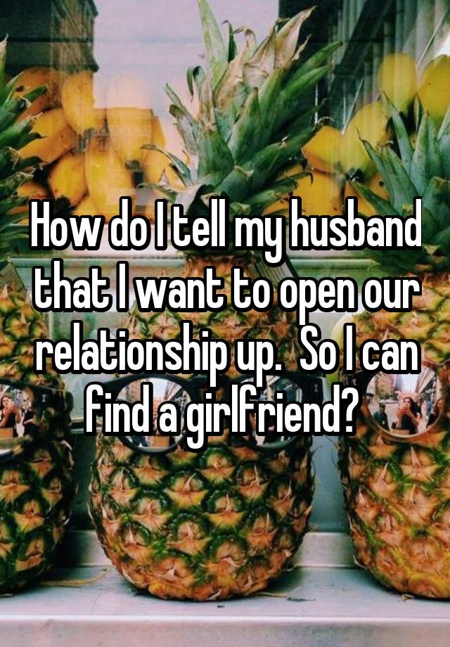 How do I tell my husband that I want to open our relationship up.  So I can find a girlfriend? 