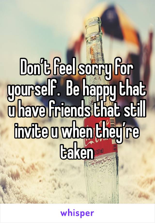 Don’t feel sorry for yourself.  Be happy that u have friends that still invite u when they’re taken 