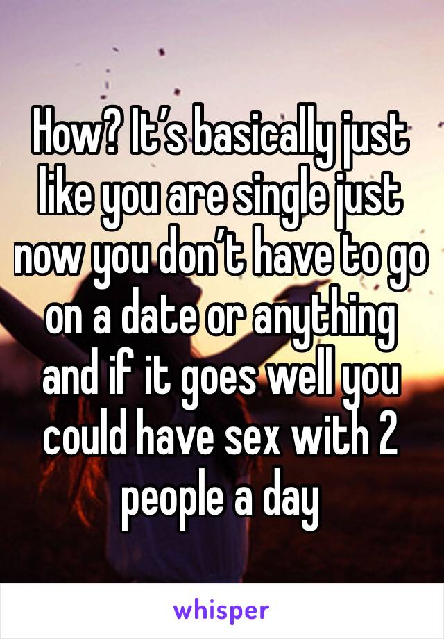 How? It’s basically just like you are single just now you don’t have to go on a date or anything and if it goes well you could have sex with 2 people a day