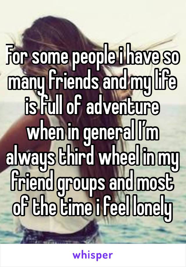 For some people i have so many friends and my life is full of adventure when in general I’m always third wheel in my friend groups and most of the time i feel lonely