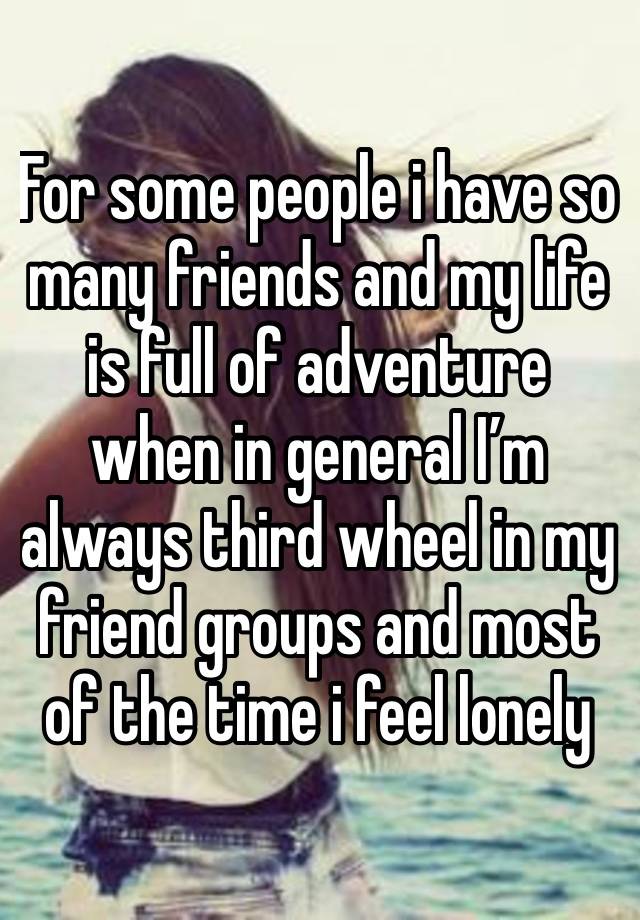 For some people i have so many friends and my life is full of adventure when in general I’m always third wheel in my friend groups and most of the time i feel lonely