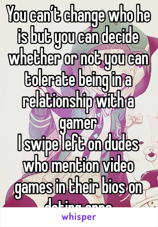 You can’t change who he is but you can decide whether or not you can tolerate being in a relationship with a gamer
I swipe left on dudes who mention video games in their bios on dating apps