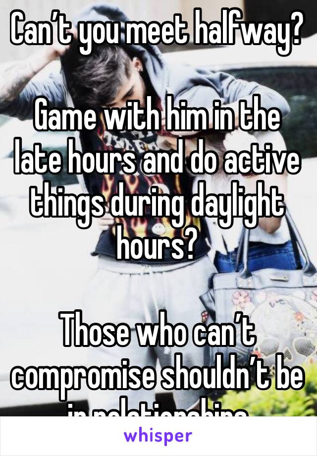 Can’t you meet halfway? 

Game with him in the late hours and do active things during daylight hours?

Those who can’t compromise shouldn’t be in relationships