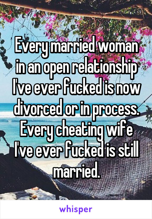 Every married woman in an open relationship I've ever fucked is now divorced or in process. Every cheating wife I've ever fucked is still married.