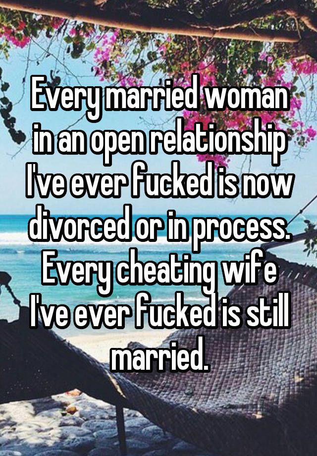 Every married woman in an open relationship I've ever fucked is now divorced or in process. Every cheating wife I've ever fucked is still married.