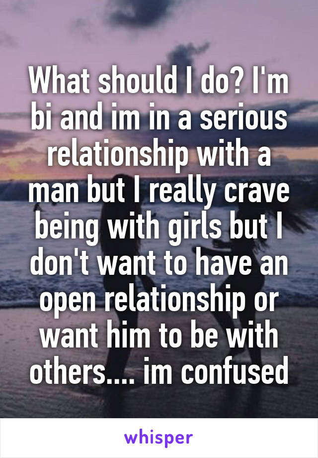 What should I do? I'm bi and im in a serious relationship with a man but I really crave being with girls but I don't want to have an open relationship or want him to be with others.... im confused