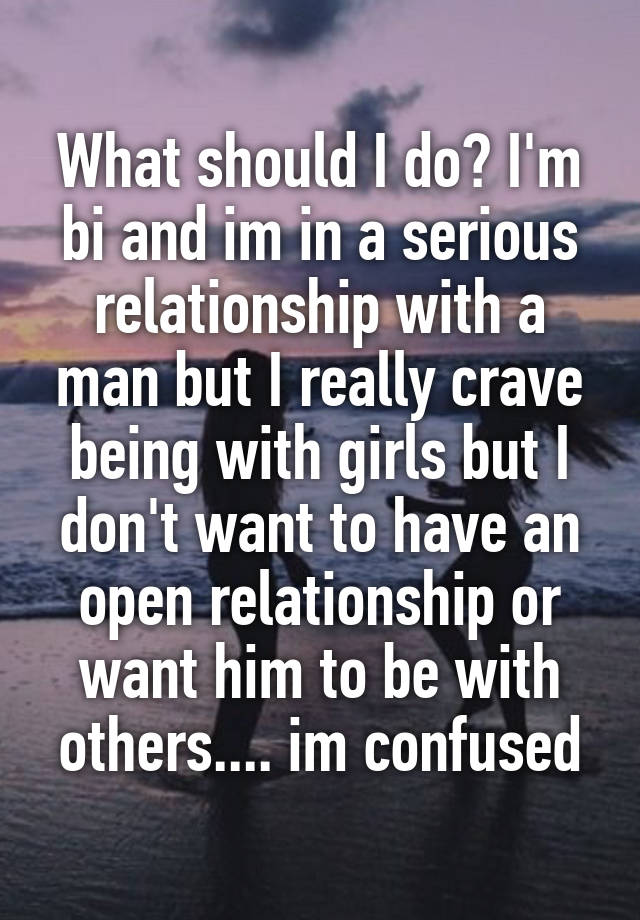 What should I do? I'm bi and im in a serious relationship with a man but I really crave being with girls but I don't want to have an open relationship or want him to be with others.... im confused