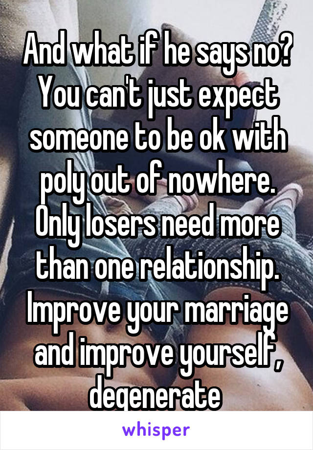 And what if he says no? You can't just expect someone to be ok with poly out of nowhere.
Only losers need more than one relationship. Improve your marriage and improve yourself, degenerate 