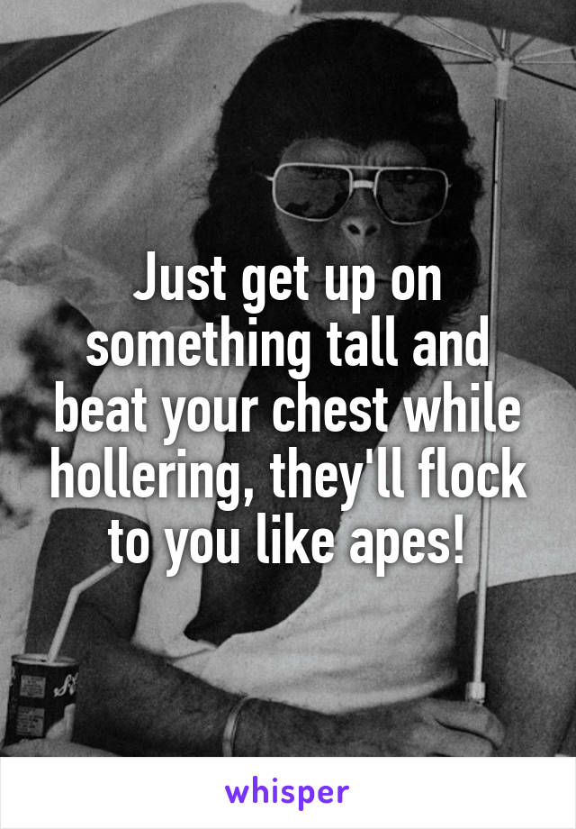 Just get up on something tall and beat your chest while hollering, they'll flock to you like apes!