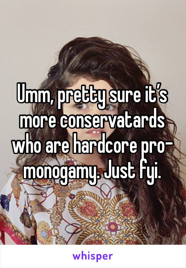 Umm, pretty sure it’s more conservatards who are hardcore pro-monogamy. Just fyi.