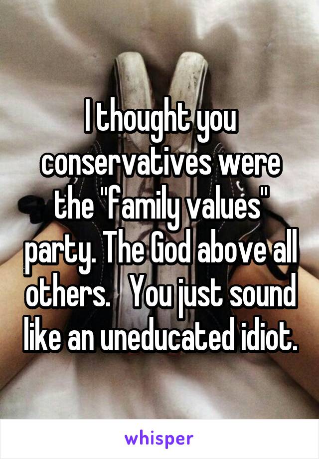 I thought you conservatives were the "family values" party. The God above all others.   You just sound like an uneducated idiot.