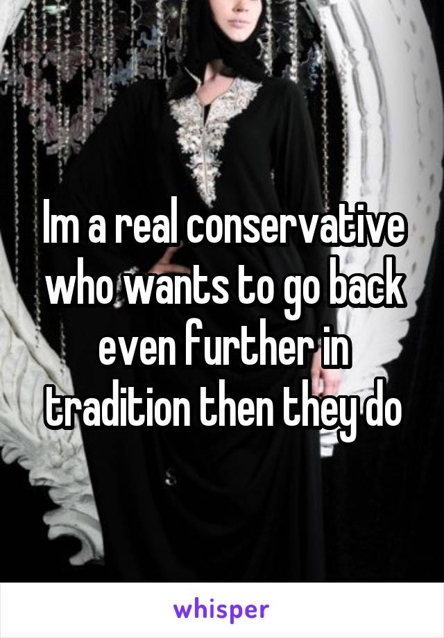 Im a real conservative who wants to go back even further in tradition then they do