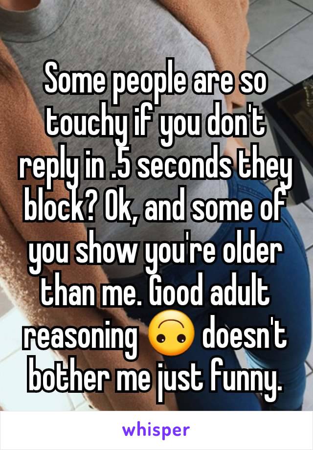 Some people are so touchy if you don't reply in .5 seconds they block? Ok, and some of you show you're older than me. Good adult reasoning 🙃 doesn't bother me just funny.