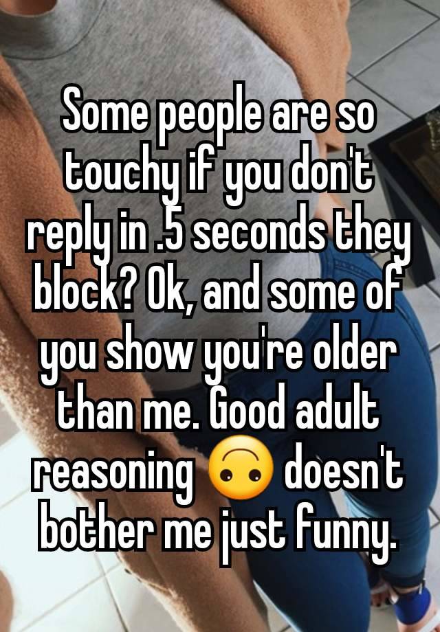 Some people are so touchy if you don't reply in .5 seconds they block? Ok, and some of you show you're older than me. Good adult reasoning 🙃 doesn't bother me just funny.