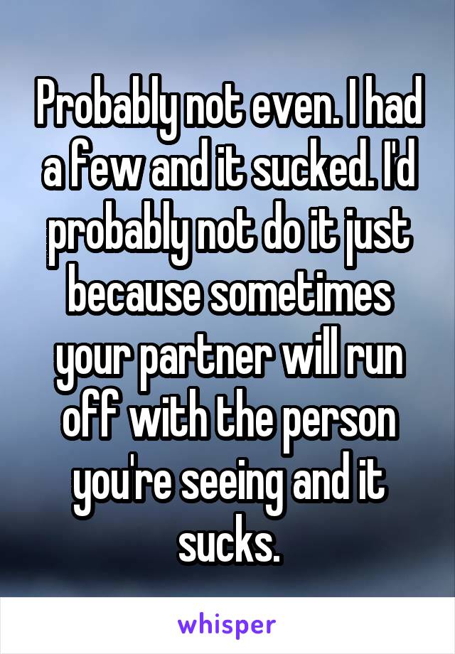 Probably not even. I had a few and it sucked. I'd probably not do it just because sometimes your partner will run off with the person you're seeing and it sucks.