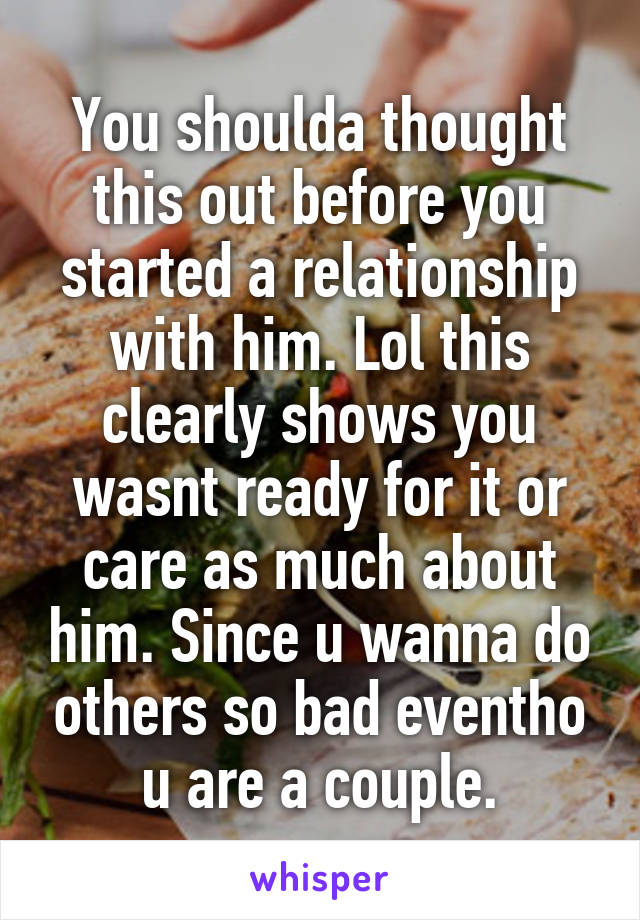 You shoulda thought this out before you started a relationship with him. Lol this clearly shows you wasnt ready for it or care as much about him. Since u wanna do others so bad eventho u are a couple.