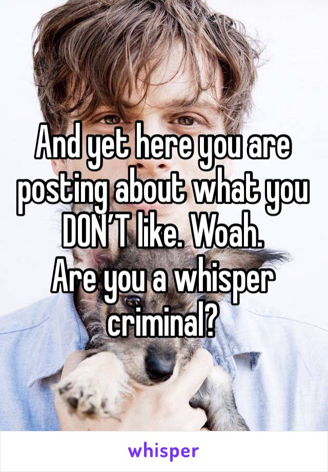 And yet here you are posting about what you DON’T like. Woah. 
Are you a whisper criminal?