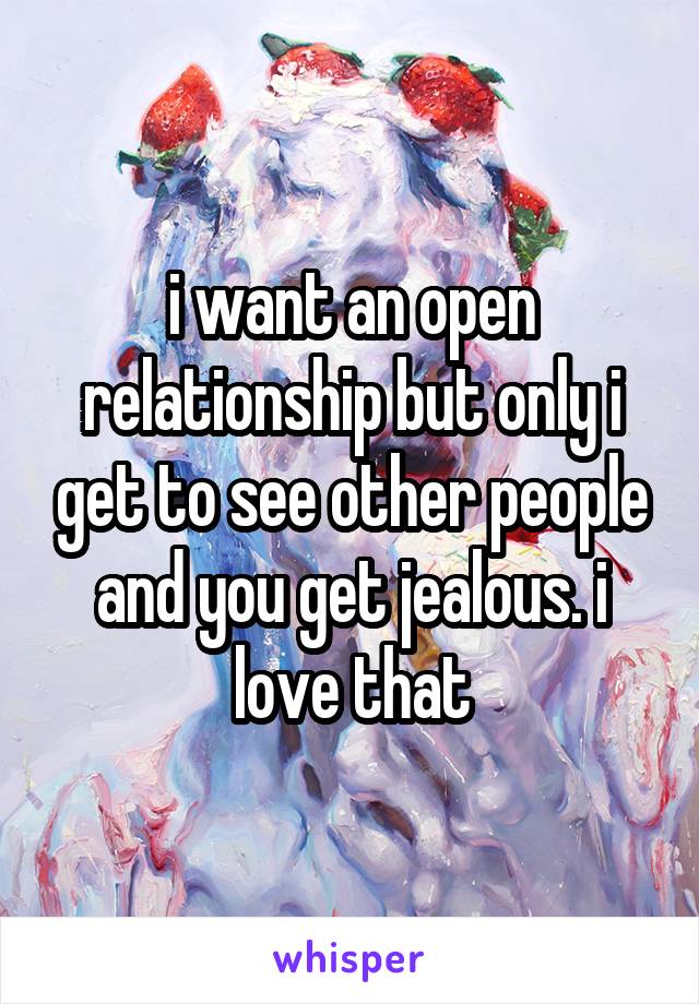 i want an open relationship but only i get to see other people and you get jealous. i love that