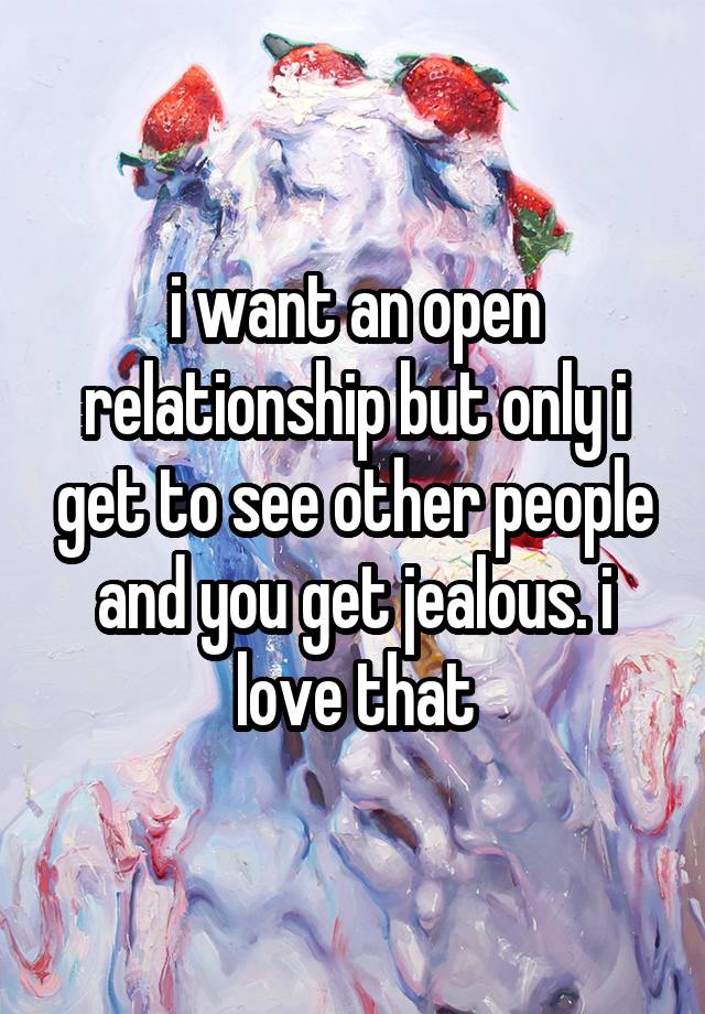 i want an open relationship but only i get to see other people and you get jealous. i love that