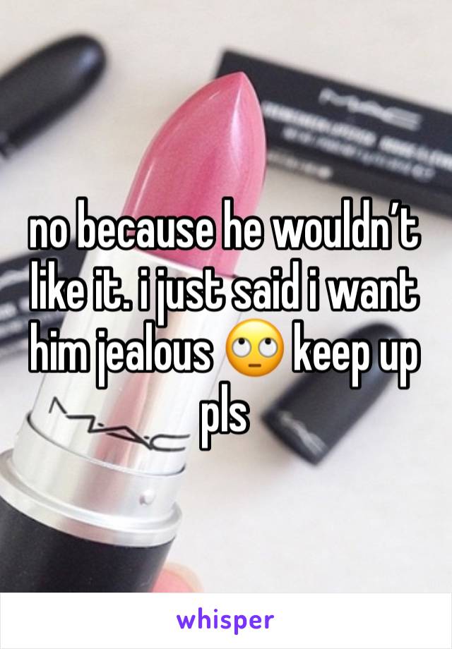 no because he wouldn’t like it. i just said i want him jealous 🙄 keep up pls