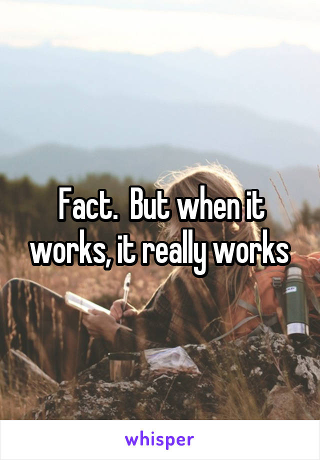 Fact.  But when it works, it really works 