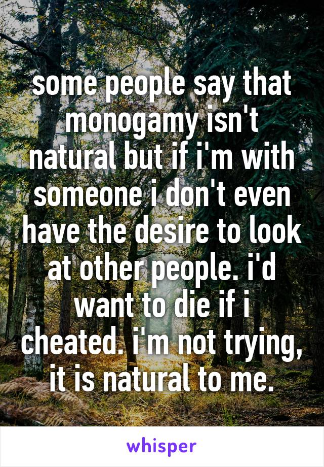 some people say that monogamy isn't natural but if i'm with someone i don't even have the desire to look at other people. i'd want to die if i cheated. i'm not trying, it is natural to me.