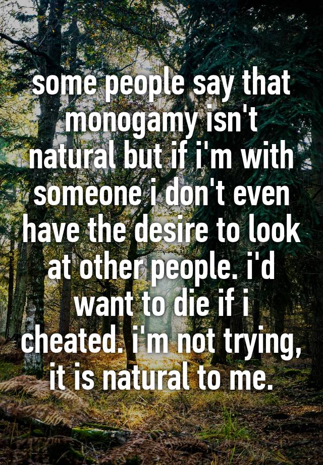 some people say that monogamy isn't natural but if i'm with someone i don't even have the desire to look at other people. i'd want to die if i cheated. i'm not trying, it is natural to me.