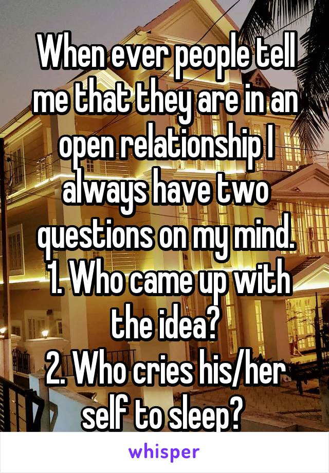 When ever people tell me that they are in an open relationship I always have two questions on my mind.
 1. Who came up with the idea?
2. Who cries his/her self to sleep? 