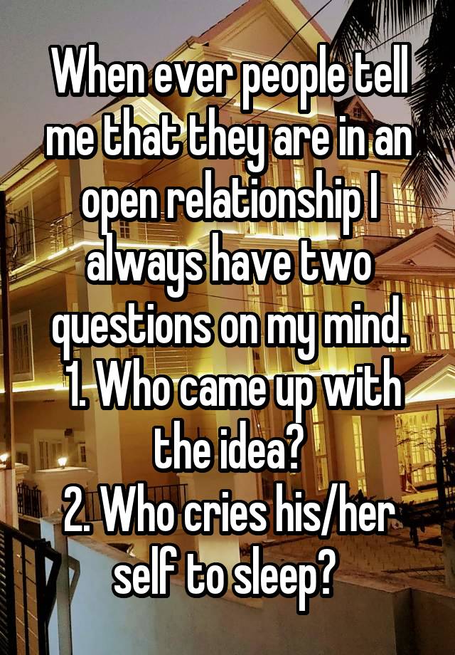 When ever people tell me that they are in an open relationship I always have two questions on my mind.
 1. Who came up with the idea?
2. Who cries his/her self to sleep? 