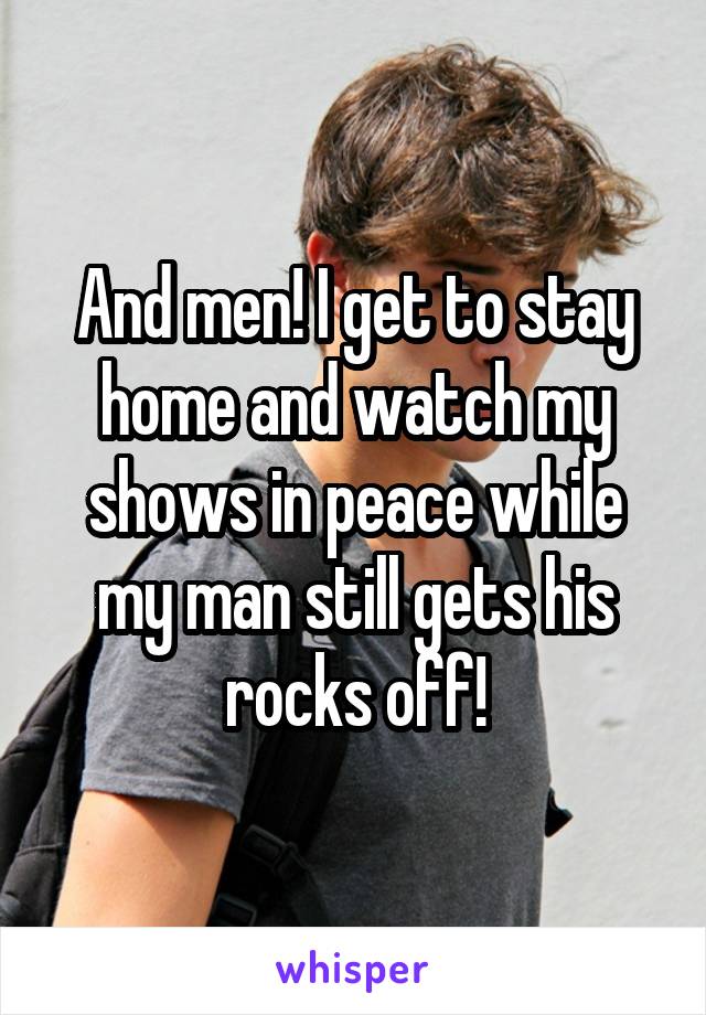 And men! I get to stay home and watch my shows in peace while my man still gets his rocks off!