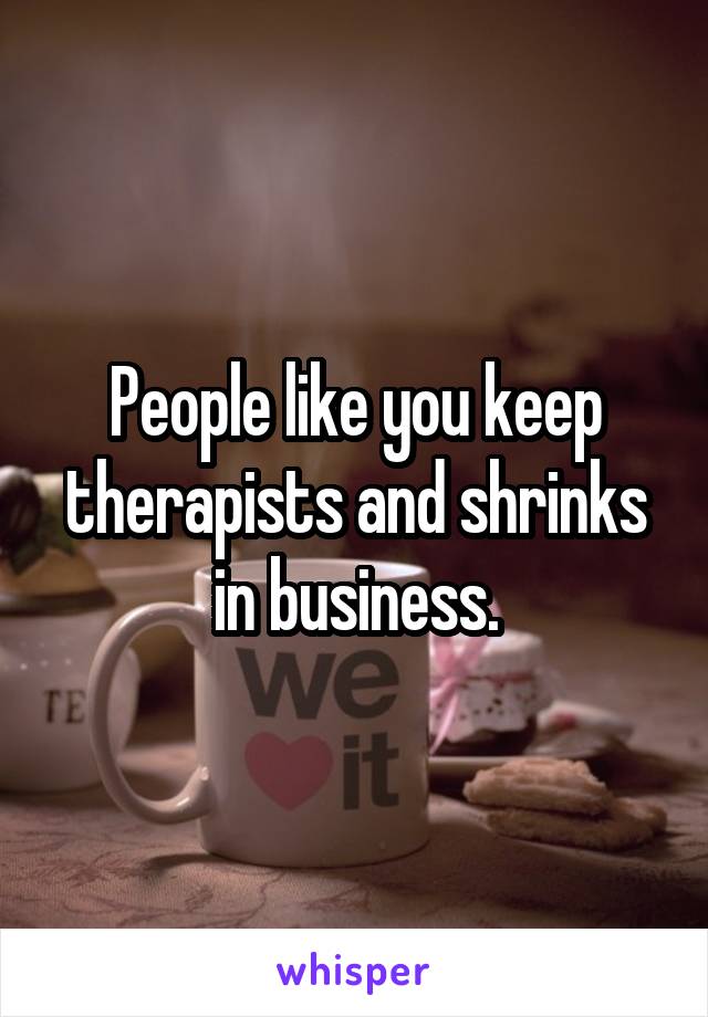 People like you keep therapists and shrinks in business.