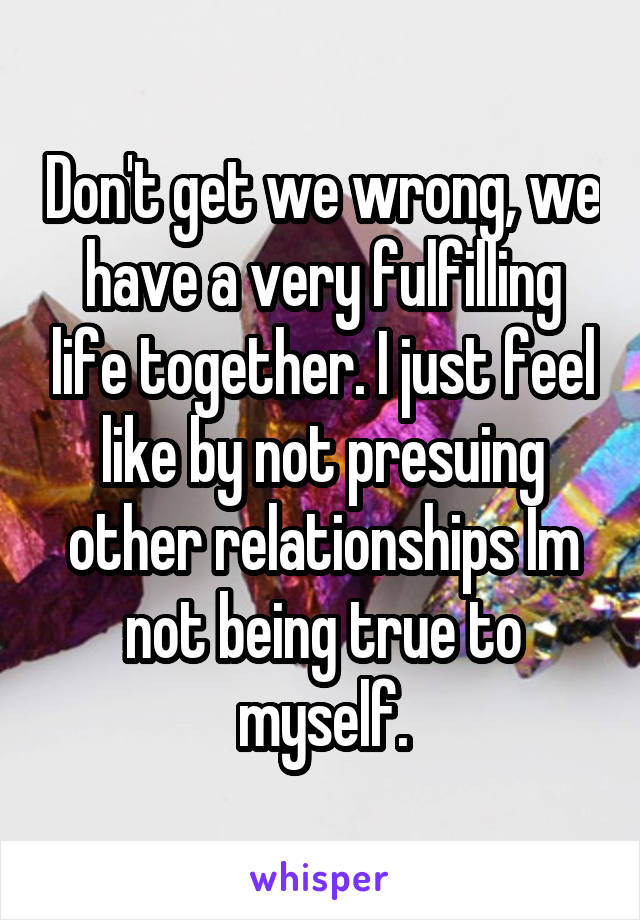 Don't get we wrong, we have a very fulfilling life together. I just feel like by not presuing other relationships Im not being true to myself.