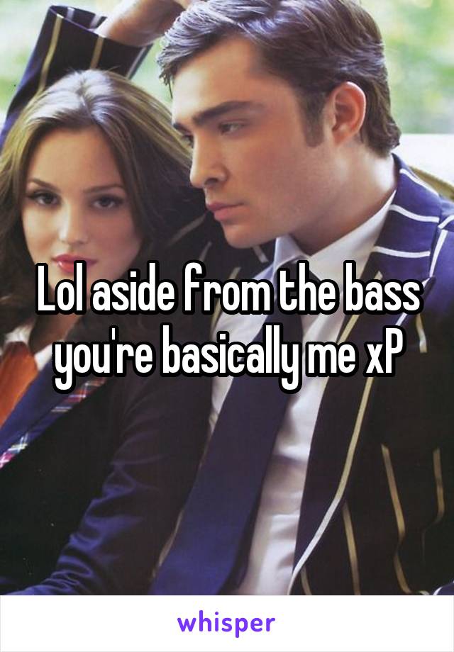 Lol aside from the bass you're basically me xP