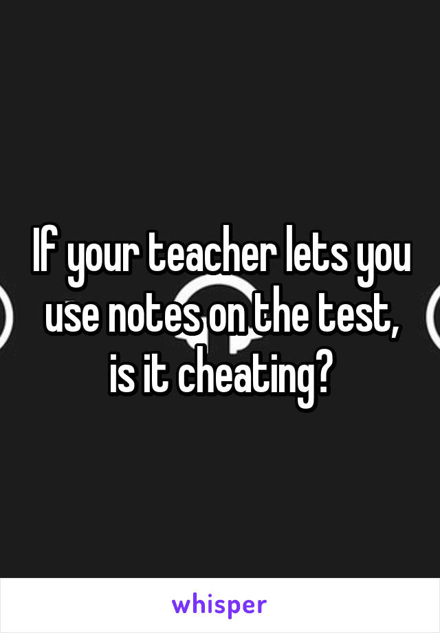 If your teacher lets you use notes on the test, is it cheating?