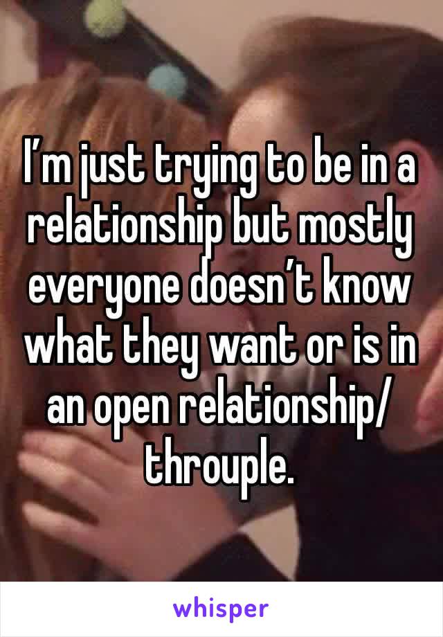 I’m just trying to be in a relationship but mostly everyone doesn’t know what they want or is in an open relationship/throuple.