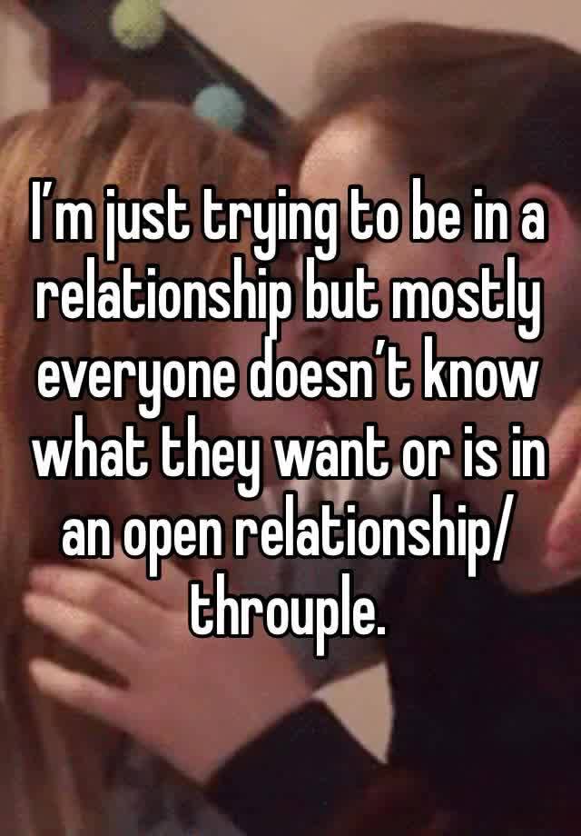 I’m just trying to be in a relationship but mostly everyone doesn’t know what they want or is in an open relationship/throuple.