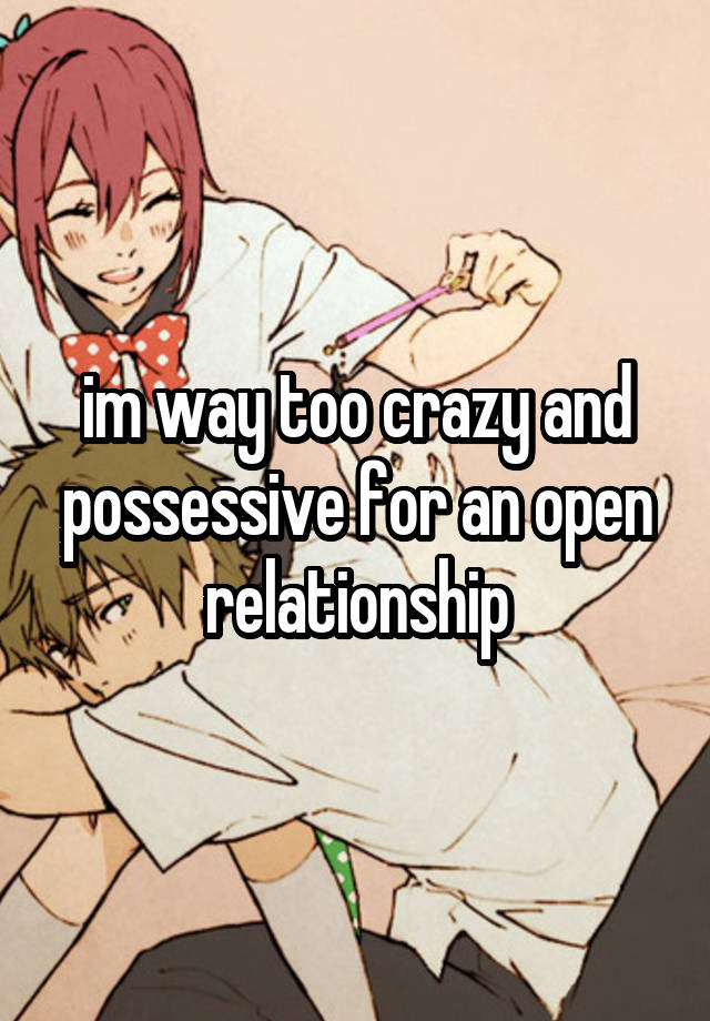 im way too crazy and possessive for an open relationship