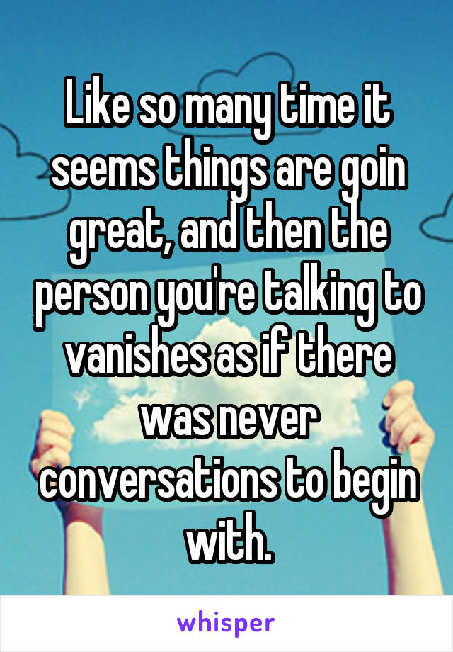 Like so many time it seems things are goin great, and then the person you're talking to vanishes as if there was never conversations to begin with.