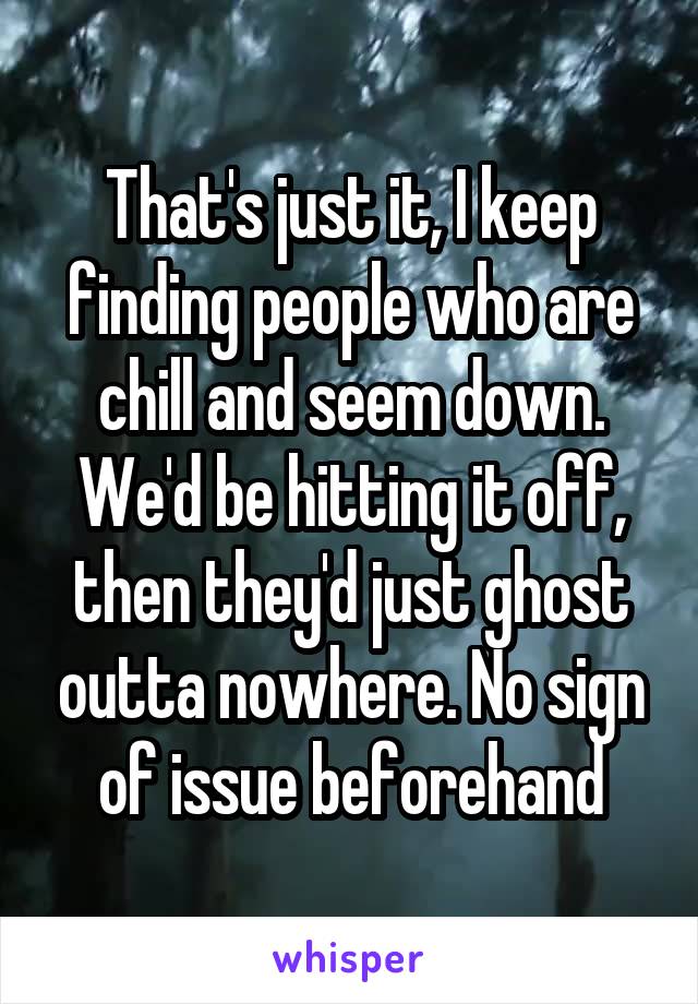 That's just it, I keep finding people who are chill and seem down. We'd be hitting it off, then they'd just ghost outta nowhere. No sign of issue beforehand