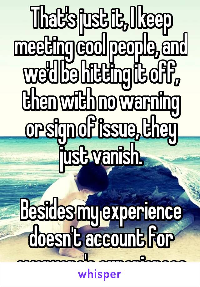 That's just it, I keep meeting cool people, and we'd be hitting it off, then with no warning or sign of issue, they just vanish.

Besides my experience doesn't account for everyone's experiences