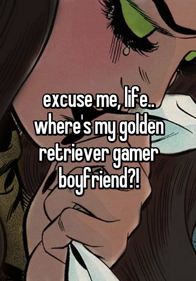 excuse me, life.. where's my golden retriever gamer boyfriend?!